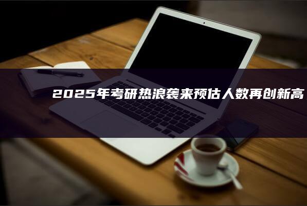 2025年考研热浪袭来：预估人数再创新高，上岸之路机遇与挑战并存